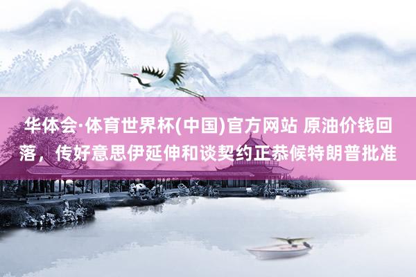 华体会·体育世界杯(中国)官方网站 原油价钱回落，传好意思伊延伸和谈契约正恭候特朗普批准