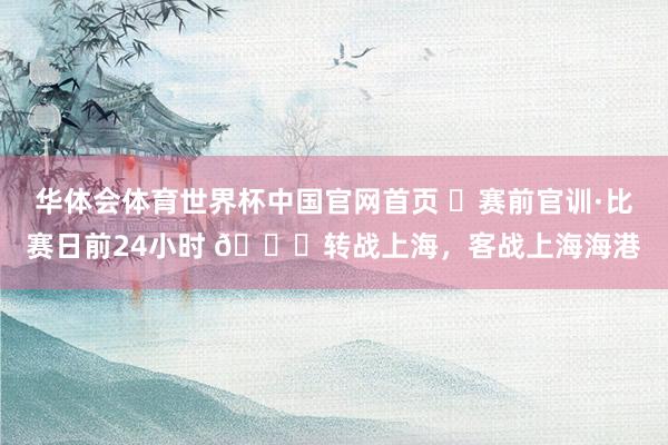华体会体育世界杯中国官网首页 ⏳赛前官训·比赛日前24小时 📍转战上海，客战上海海港