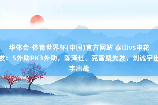 华体会·体育世界杯(中国)官方网站 泰山vs申花首发：5外助PK3外助，陈泽仕、克雷桑先发，刘诚宇出战
