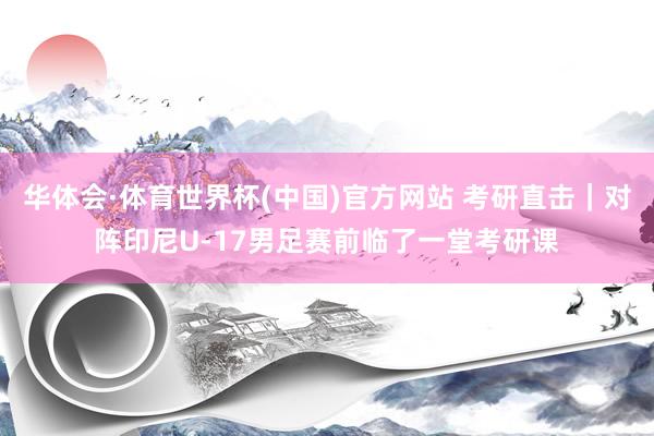 华体会·体育世界杯(中国)官方网站 考研直击｜对阵印尼U-17男足赛前临了一堂考研课