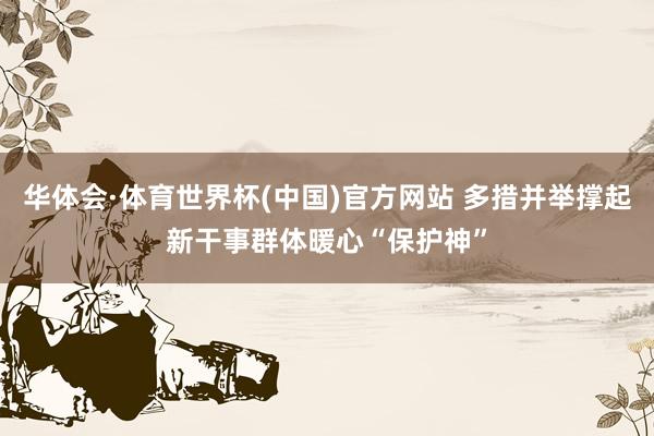 华体会·体育世界杯(中国)官方网站 多措并举撑起新干事群体暖心“保护神”