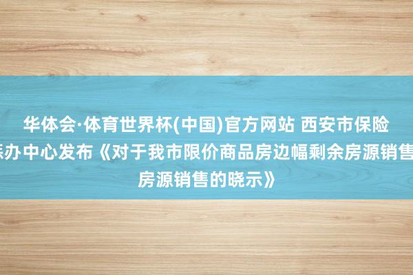 华体会·体育世界杯(中国)官方网站 西安市保险性住房惩办中心发布《对于我市限价商品房边幅剩余房源销售的晓示》