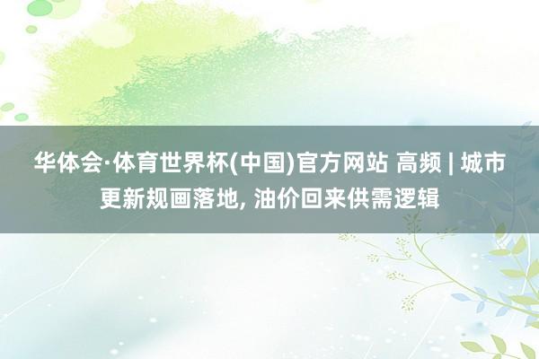 华体会·体育世界杯(中国)官方网站 高频 | 城市更新规画落地, 油价回来供需逻辑