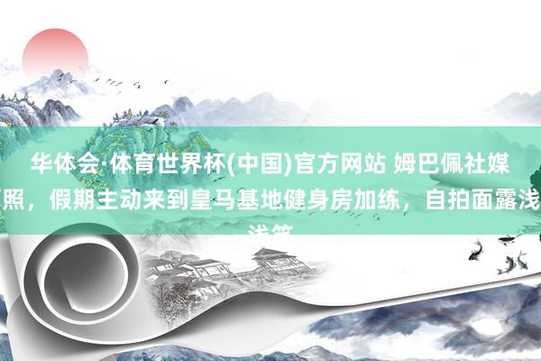 华体会·体育世界杯(中国)官方网站 姆巴佩社媒晒照，假期主动来到皇马基地健身房加练，自拍面露浅笑