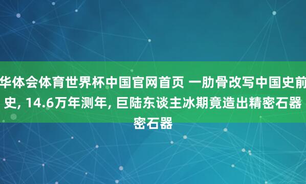 华体会体育世界杯中国官网首页 一肋骨改写中国史前史, 14.6万年测年, 巨陆东谈主冰期竟造出精密石器