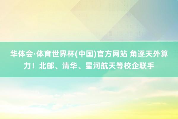 华体会·体育世界杯(中国)官方网站 角逐天外算力！北邮、清华、星河航天等校企联手