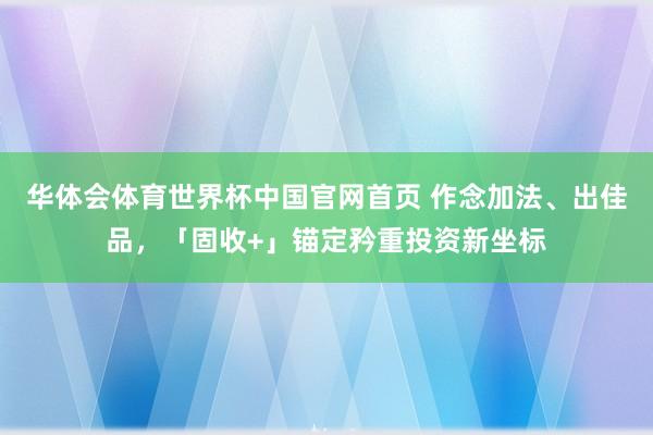 华体会体育世界杯中国官网首页 作念加法、出佳品，「固收+」锚定矜重投资新坐标