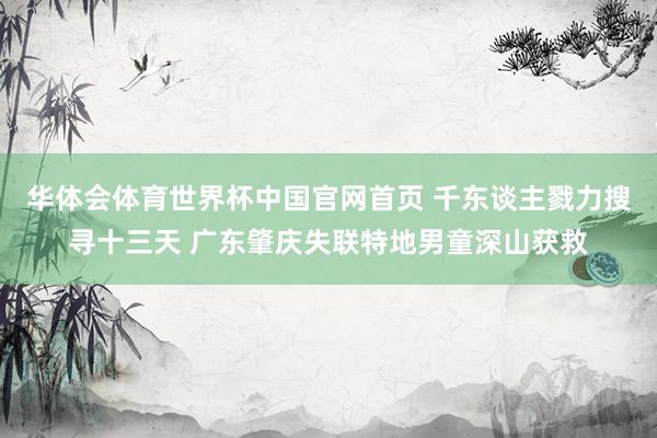 华体会体育世界杯中国官网首页 千东谈主戮力搜寻十三天 广东肇庆失联特地男童深山获救