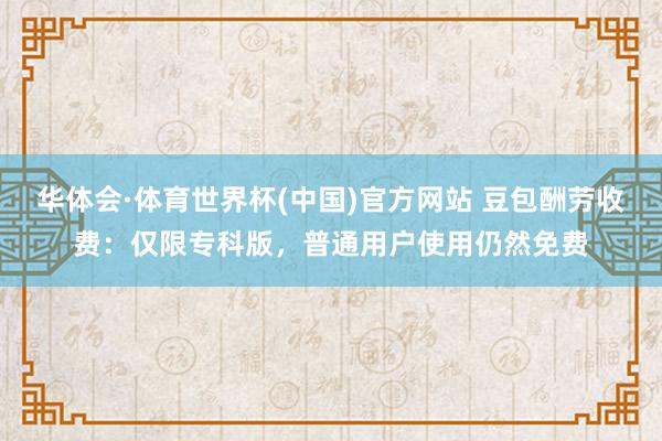 华体会·体育世界杯(中国)官方网站 豆包酬劳收费：仅限专科版，普通用户使用仍然免费