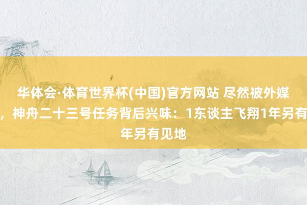 华体会·体育世界杯(中国)官方网站 尽然被外媒看穿，神舟二十三号任务背后兴味：1东谈主飞翔1年另有见地