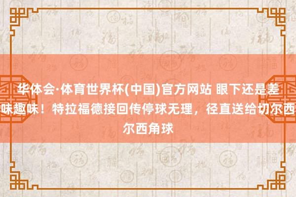 华体会·体育世界杯(中国)官方网站 眼下还是差点趣味趣味！特拉福德接回传停球无理，径直送给切尔西角球