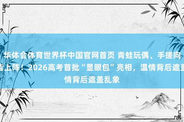 华体会体育世界杯中国官网首页 青蛙玩偶、手搓向日葵皆上阵！2026高考首批“显眼包”亮相，温情背后遮盖乱象