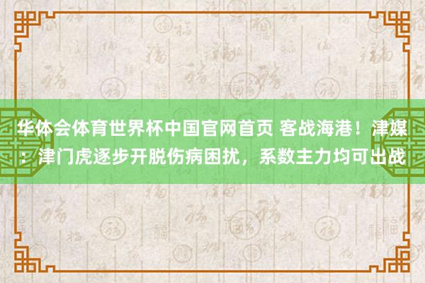 华体会体育世界杯中国官网首页 客战海港！津媒：津门虎逐步开脱伤病困扰，系数主力均可出战