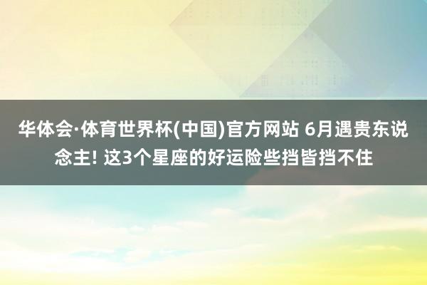 华体会·体育世界杯(中国)官方网站 6月遇贵东说念主! 这3个星座的好运险些挡皆挡不住
