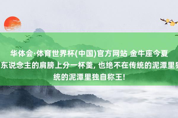 华体会·体育世界杯(中国)官方网站 金牛座今夏宁可在巨东说念主的肩膀上分一杯羹， 也绝不在传统的泥潭里独自称王!