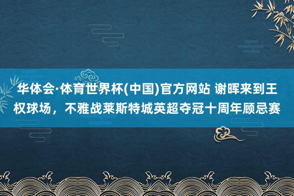 华体会·体育世界杯(中国)官方网站 谢晖来到王权球场，不雅战莱斯特城英超夺冠十周年顾忌赛