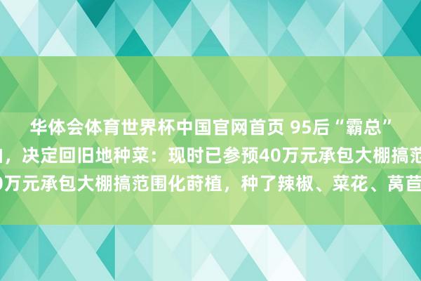 华体会体育世界杯中国官网首页 95后“霸总”男演员称半个月没戏拍，决定回旧地种菜：现时已参预40万元承包大棚搞范围化莳植，种了辣椒、菜花、莴苣等作物