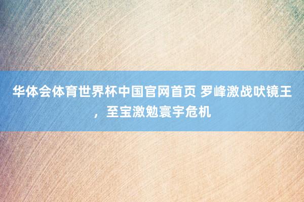 华体会体育世界杯中国官网首页 罗峰激战吠镜王，至宝激勉寰宇危机