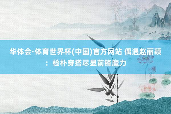 华体会·体育世界杯(中国)官方网站 偶遇赵丽颖：检朴穿搭尽显前锋魔力
