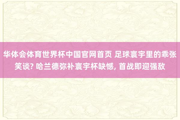 华体会体育世界杯中国官网首页 足球寰宇里的乖张笑谈? 哈兰德弥补寰宇杯缺憾， 首战即迎强敌