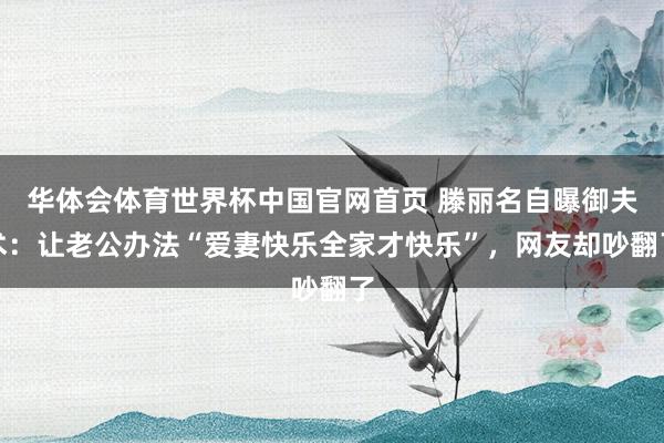 华体会体育世界杯中国官网首页 滕丽名自曝御夫术：让老公办法“爱妻快乐全家才快乐”，网友却吵翻了