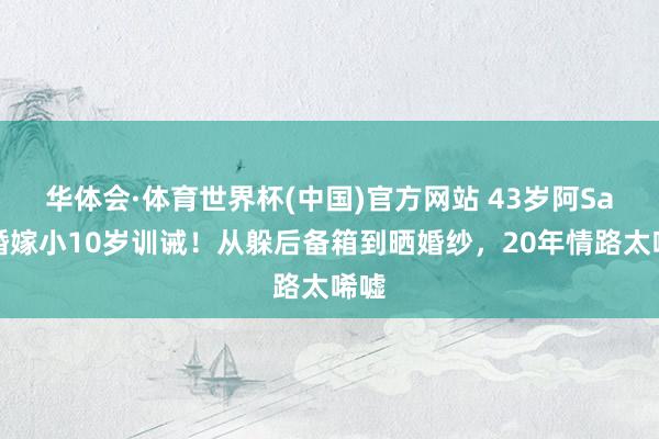 华体会·体育世界杯(中国)官方网站 43岁阿Sa三婚嫁小10岁训诫！从躲后备箱到晒婚纱，20年情路太唏嘘