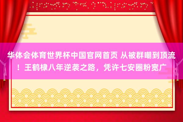 华体会体育世界杯中国官网首页 从被群嘲到顶流！王鹤棣八年逆袭之路，凭许七安圈粉宽广