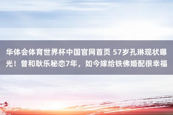 华体会体育世界杯中国官网首页 57岁孔琳现状曝光！曾和耿乐秘恋7年，如今嫁给铁佛婚配很幸福
