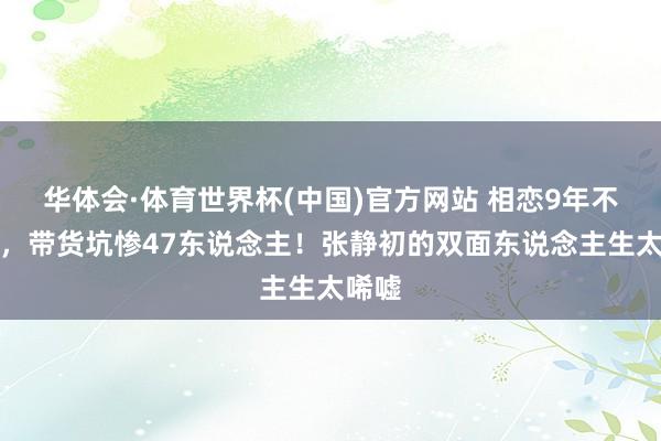 华体会·体育世界杯(中国)官方网站 相恋9年不娶妻，带货坑惨47东说念主！张静初的双面东说念主生太唏嘘