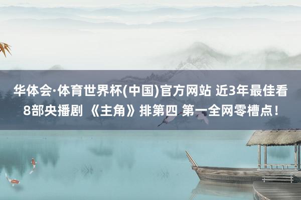 华体会·体育世界杯(中国)官方网站 近3年最佳看8部央播剧 《主角》排第四 第一全网零槽点！