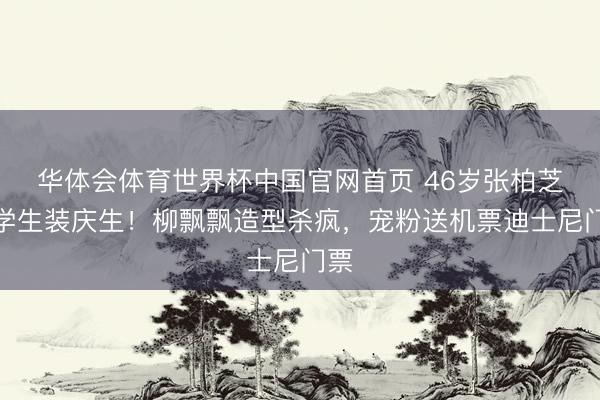 华体会体育世界杯中国官网首页 46岁张柏芝穿学生装庆生!柳飘飘造型杀疯,宠粉送机票迪士尼门票