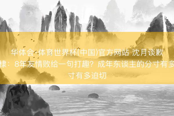 华体会·体育世界杯(中国)官方网站 沈月谈歉王鹤棣：8年友情败给一句打趣？成年东谈主的分寸有多迫切