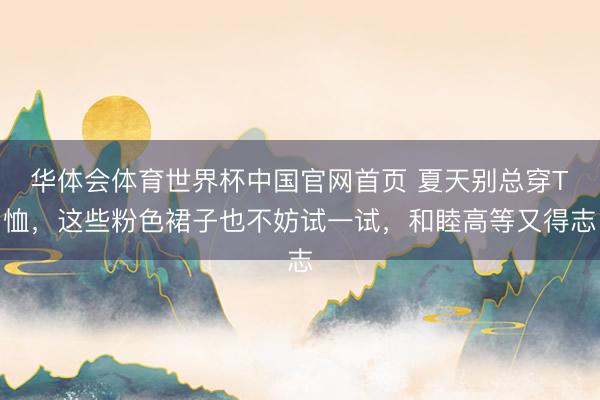 华体会体育世界杯中国官网首页 夏天别总穿T恤，这些粉色裙子也不妨试一试，和睦高等又得志