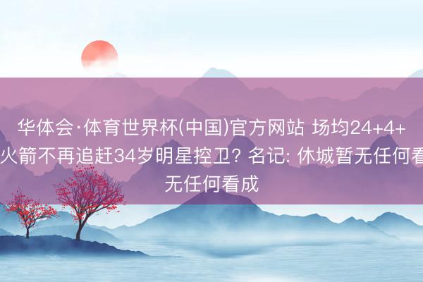 华体会·体育世界杯(中国)官方网站 场均24+4+4! 火箭不再追赶34岁明星控卫? 名记: 休城暂无任何看成