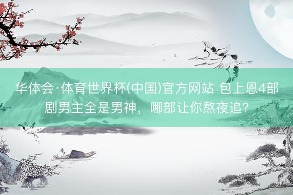 华体会·体育世界杯(中国)官方网站 包上恩4部剧男主全是男神，哪部让你熬夜追？