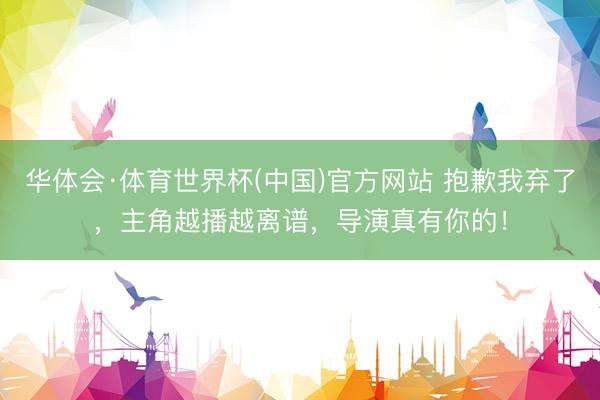 华体会·体育世界杯(中国)官方网站 抱歉我弃了，主角越播越离谱，导演真有你的！
