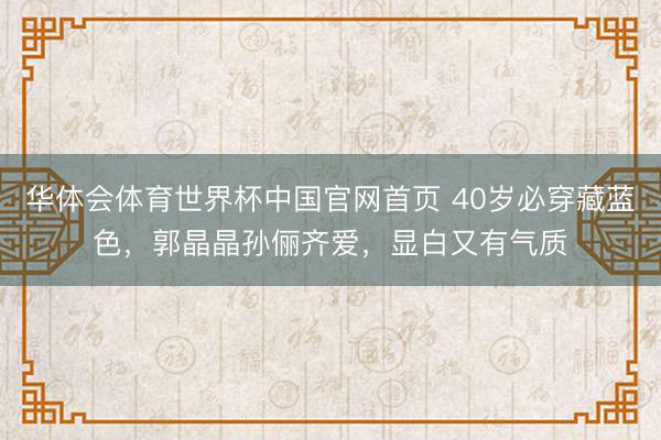 华体会体育世界杯中国官网首页 40岁必穿藏蓝色，郭晶晶孙俪齐爱，显白又有气质