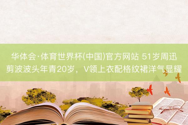 华体会·体育世界杯(中国)官方网站 51岁周迅剪波波头年青20岁，V领上衣配格纹裙洋气显耀