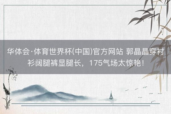 华体会·体育世界杯(中国)官方网站 郭晶晶穿衬衫阔腿裤显腿长，175气场太惊艳！