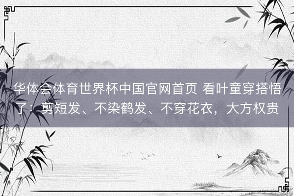 华体会体育世界杯中国官网首页 看叶童穿搭悟了：剪短发、不染鹤发、不穿花衣，大方权贵