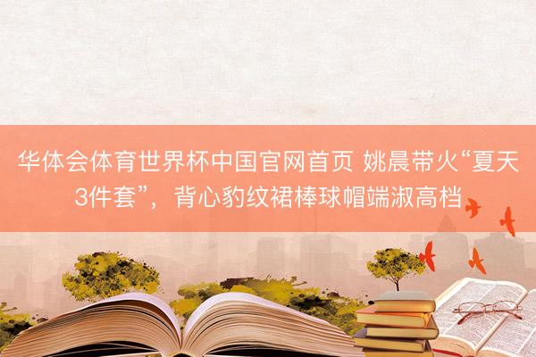 华体会体育世界杯中国官网首页 姚晨带火“夏天3件套”，背心豹纹裙棒球帽端淑高档