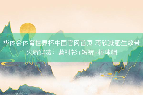 华体会体育世界杯中国官网首页 蒋欣减肥生效带火新穿法：蓝衬衫+短裤+棒球帽