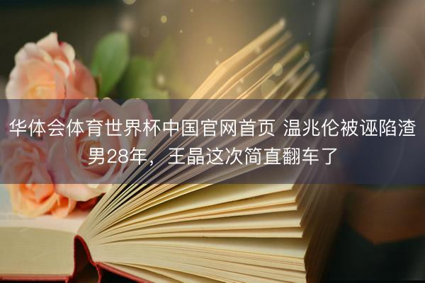 华体会体育世界杯中国官网首页 温兆伦被诬陷渣男28年，王晶这次简直翻车了