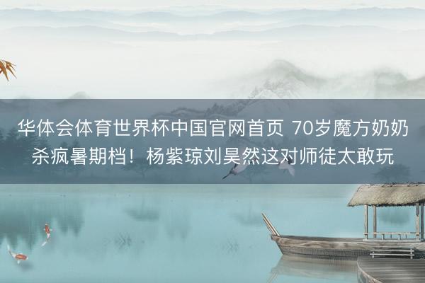 华体会体育世界杯中国官网首页 70岁魔方奶奶杀疯暑期档!杨紫琼刘昊然这对师徒太敢玩