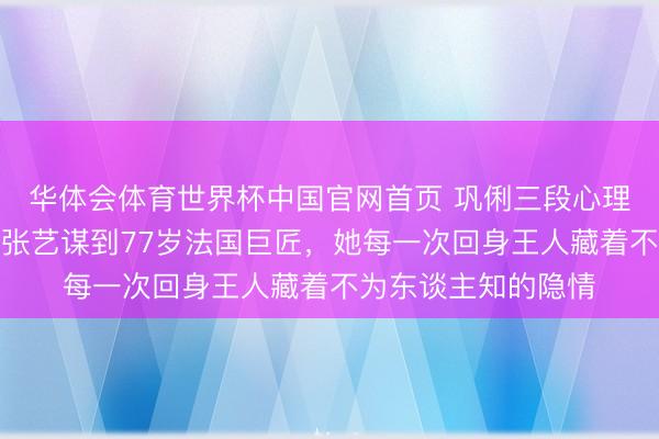 华体会体育世界杯中国官网首页 巩俐三段心理三个男东谈主：从张艺谋到77岁法国巨匠，她每一次回身王人藏着不为东谈主知的隐情