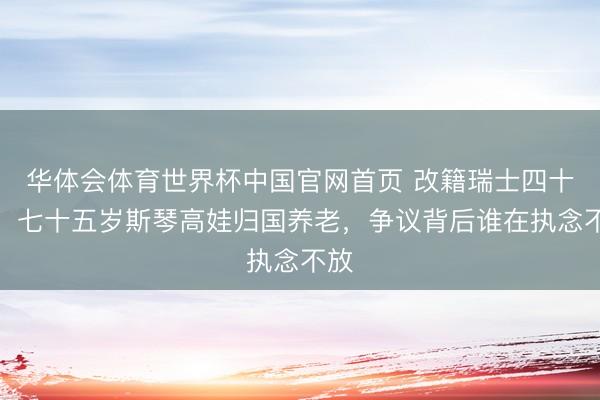 华体会体育世界杯中国官网首页 改籍瑞士四十年，七十五岁斯琴高娃归国养老，争议背后谁在执念不放