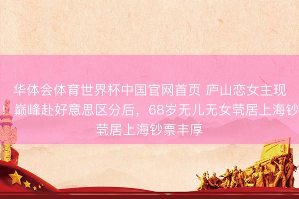 华体会体育世界杯中国官网首页 庐山恋女主现状曝光！巅峰赴好意思区分后，68岁无儿无女茕居上海钞票丰厚