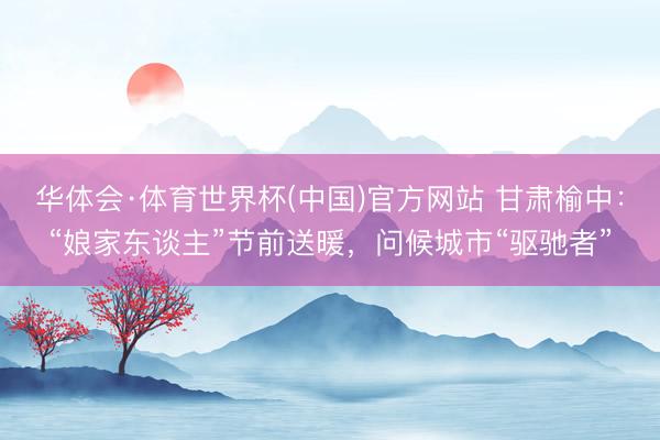 华体会·体育世界杯(中国)官方网站 甘肃榆中：“娘家东谈主”节前送暖，问候城市“驱驰者”