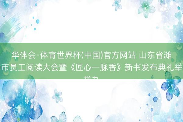 华体会·体育世界杯(中国)官方网站 山东省潍坊市员工阅读大会暨《匠心一脉香》新书发布典礼举办