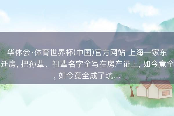 华体会·体育世界杯(中国)官方网站 上海一家东谈主分拆迁房， 把孙辈、祖辈名字全写在房产证上， 如今竟全成了坑…